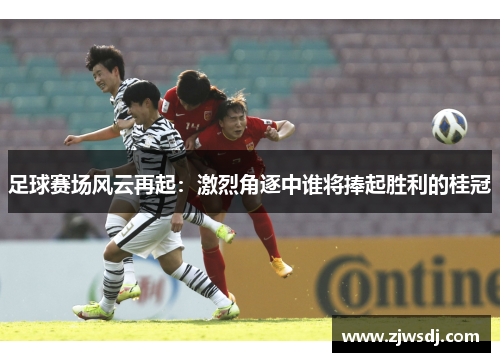 足球赛场风云再起：激烈角逐中谁将捧起胜利的桂冠